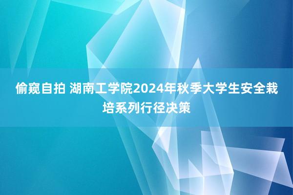 偷窥自拍 湖南工学院2024年秋季大学生安全栽培系列行径决策