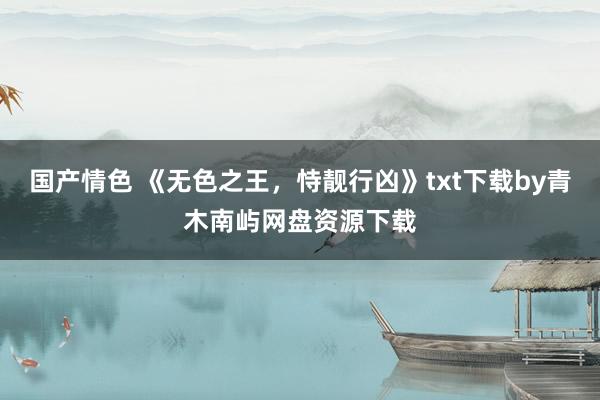 国产情色 《无色之王,恃靓行凶》txt下载by青木南屿网盘资源下载