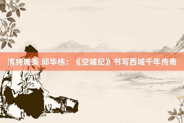 清纯唯美 邱华栋：《空城纪》书写西域千年传奇