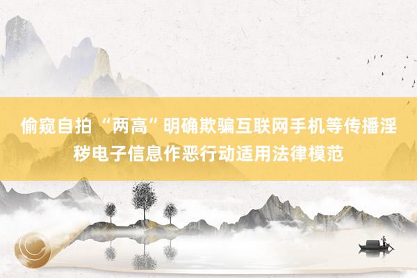 偷窥自拍 “两高”明确欺骗互联网手机等传播淫秽电子信息作恶行动适用法律模范