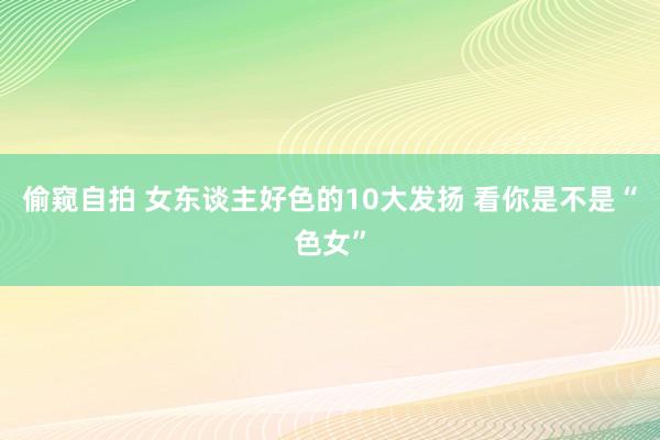 偷窥自拍 女东谈主好色的10大发扬 看你是不是“色女”