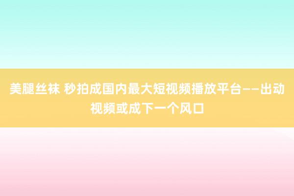美腿丝袜 秒拍成国内最大短视频播放平台——出动视频或成下一个风口