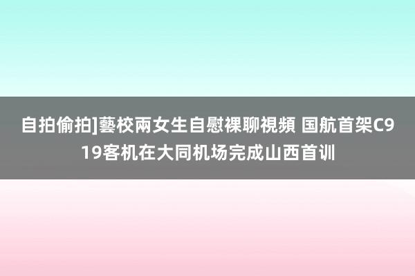自拍偷拍]藝校兩女生自慰裸聊視頻 国航首架C919客机在大同机场完成山西首训