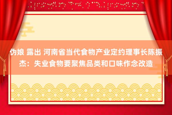伪娘 露出 河南省当代食物产业定约理事长陈振杰：失业食物要聚焦品类和口味作念改造