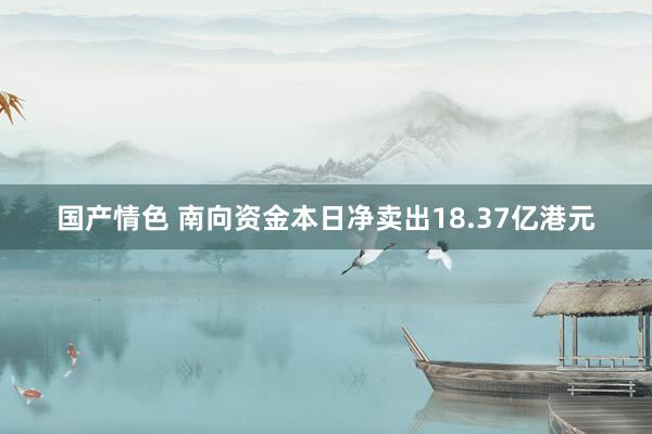 国产情色 南向资金本日净卖出18.37亿港元