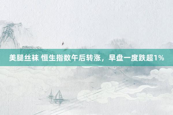 美腿丝袜 恒生指数午后转涨，早盘一度跌超1%