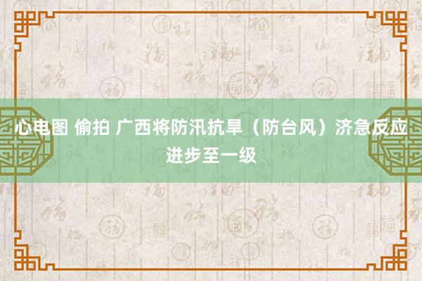 心电图 偷拍 广西将防汛抗旱（防台风）济急反应进步至一级