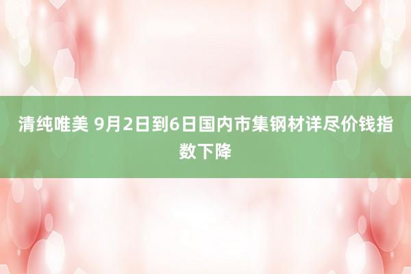 清纯唯美 9月2日到6日国内市集钢材详尽价钱指数下降