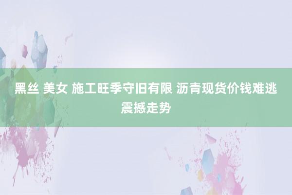 黑丝 美女 施工旺季守旧有限 沥青现货价钱难逃震撼走势
