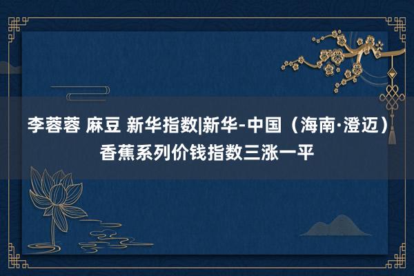 李蓉蓉 麻豆 新华指数|新华-中国（海南·澄迈）香蕉系列价钱指数三涨一平