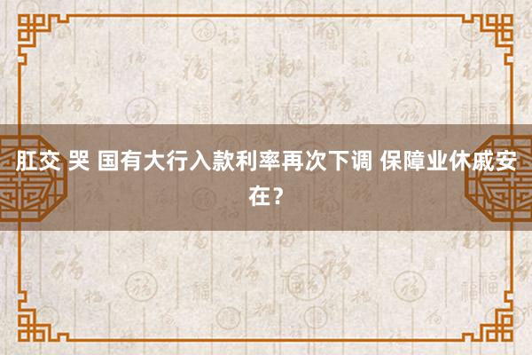 肛交 哭 国有大行入款利率再次下调 保障业休戚安在？