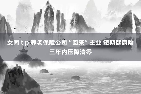 女同 t p 养老保障公司“回来”主业 短期健康险三年内压降清零