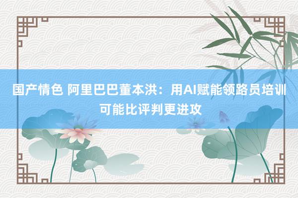 国产情色 阿里巴巴董本洪：用AI赋能领路员培训 可能比评判更进攻