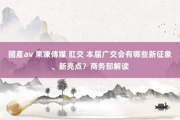 國產av 果凍傳媒 肛交 本届广交会有哪些新征象、新亮点？商务部解读