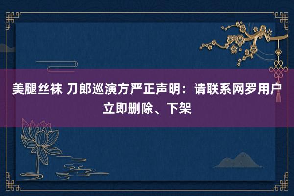 美腿丝袜 刀郎巡演方严正声明：请联系网罗用户立即删除、下架