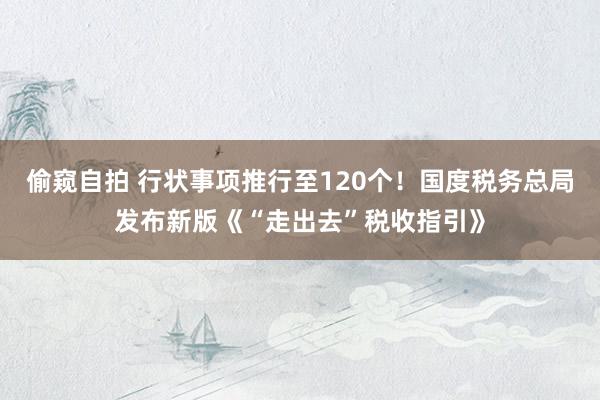 偷窥自拍 行状事项推行至120个！国度税务总局发布新版《“走出去”税收指引》