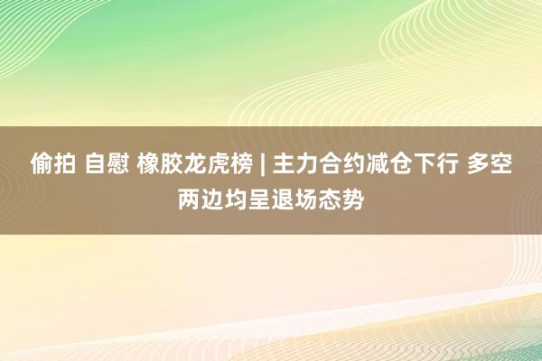 偷拍 自慰 橡胶龙虎榜 | 主力合约减仓下行 多空两边均呈退场态势