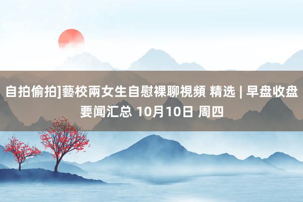 自拍偷拍]藝校兩女生自慰裸聊視頻 精选 | 早盘收盘要闻汇总 10月10日 周四