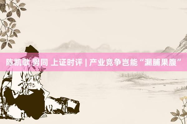 陈凯歌 男同 上证时评 | 产业竞争岂能“漏脯果腹”