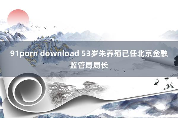 91porn download 53岁朱养殖已任北京金融监管局局长