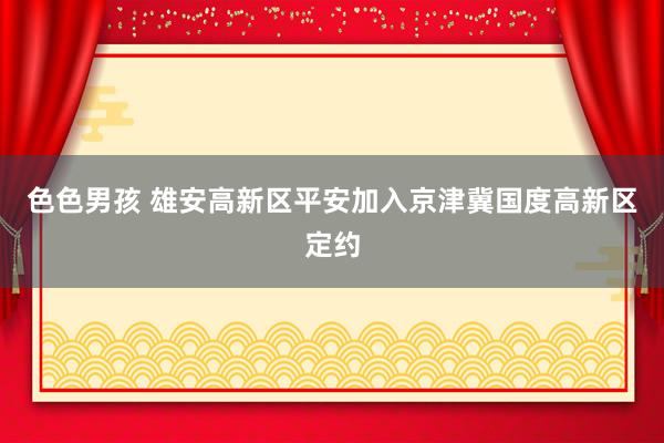 色色男孩 雄安高新区平安加入京津冀国度高新区定约
