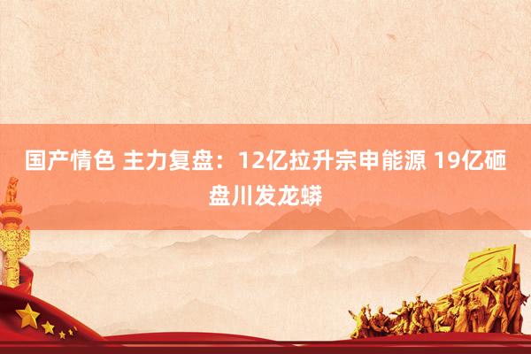 国产情色 主力复盘：12亿拉升宗申能源 19亿砸盘川发龙蟒