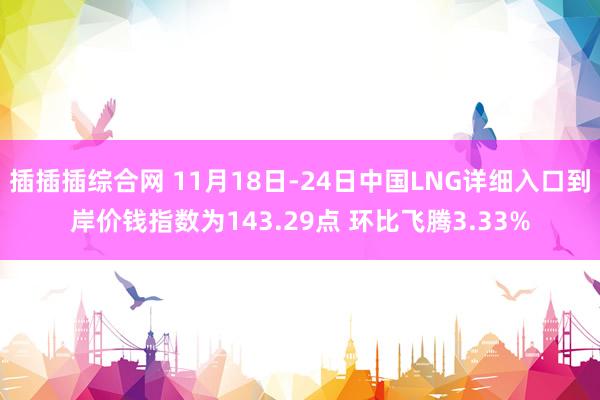 插插插综合网 11月18日-24日中国LNG详细入口到岸价钱指数为143.29点 环比飞腾3.33%