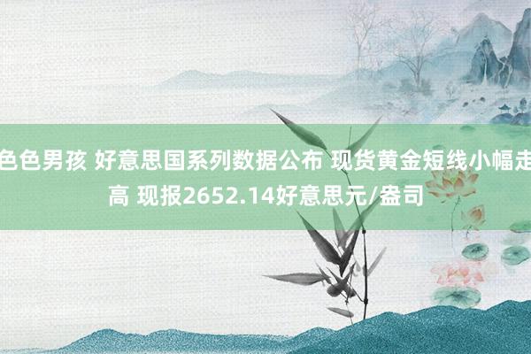 色色男孩 好意思国系列数据公布 现货黄金短线小幅走高 现报2652.14好意思元/盎司