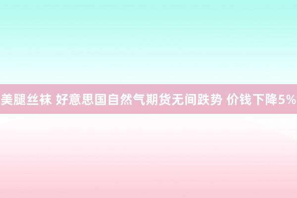 美腿丝袜 好意思国自然气期货无间跌势 价钱下降5%