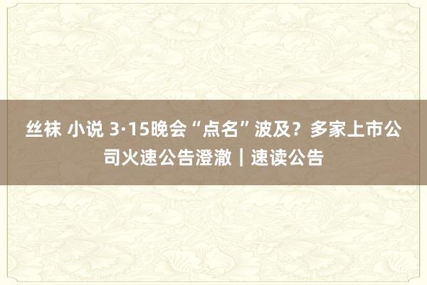 丝袜 小说 3·15晚会“点名”波及？多家上市公司火速公告澄澈｜速读公告