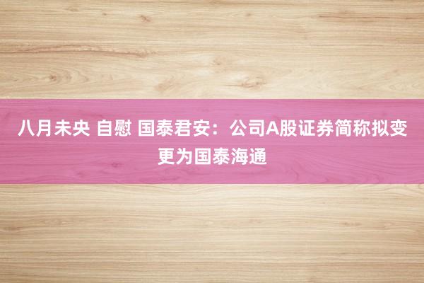 八月未央 自慰 国泰君安：公司A股证券简称拟变更为国泰海通