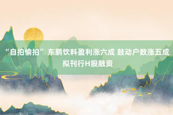 “自拍偷拍” 东鹏饮料盈利涨六成 鼓动户数涨五成 拟刊行H股融资