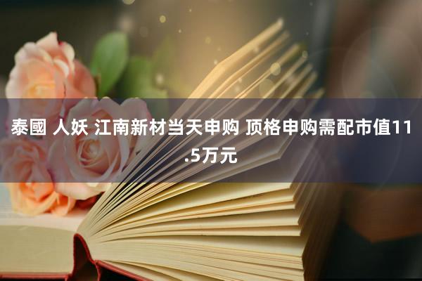 泰國 人妖 江南新材当天申购 顶格申购需配市值11.5万元