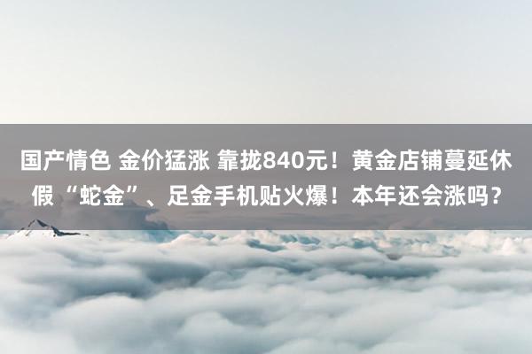 国产情色 金价猛涨 靠拢840元！黄金店铺蔓延休假 “蛇金”、足金手机贴火爆！本年还会涨吗？