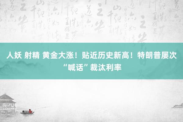 人妖 射精 黄金大涨！贴近历史新高！特朗普屡次“喊话”裁汰利率