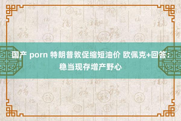 国产 porn 特朗普敦促缩短油价 欧佩克+回答：稳当现存增产野心
