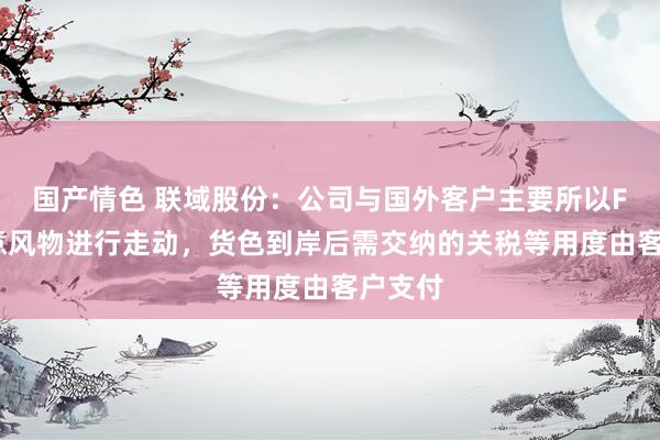 国产情色 联域股份：公司与国外客户主要所以FOB生意风物进行走动，货色到岸后需交纳的关税等用度由客户支付