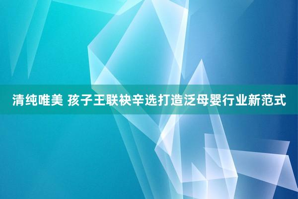 清纯唯美 孩子王联袂辛选打造泛母婴行业新范式
