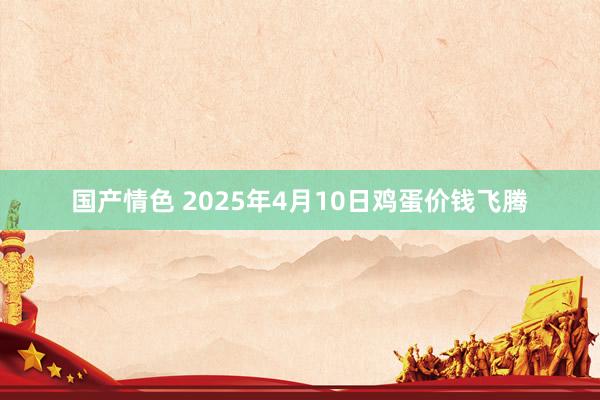 国产情色 2025年4月10日鸡蛋价钱飞腾