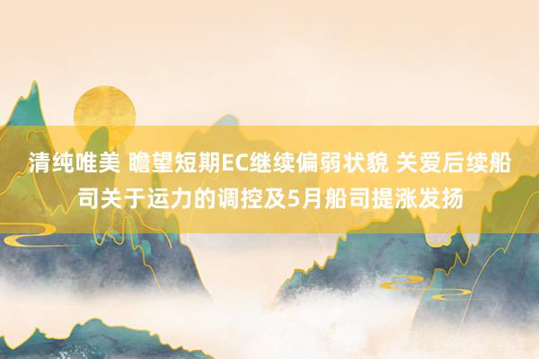 清纯唯美 瞻望短期EC继续偏弱状貌 关爱后续船司关于运力的调控及5月船司提涨发扬