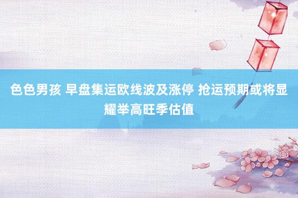 色色男孩 早盘集运欧线波及涨停 抢运预期或将显耀举高旺季估值