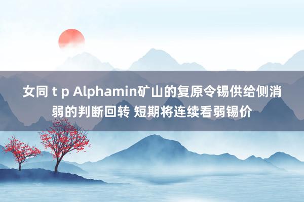 女同 t p Alphamin矿山的复原令锡供给侧消弱的判断回转 短期将连续看弱锡价