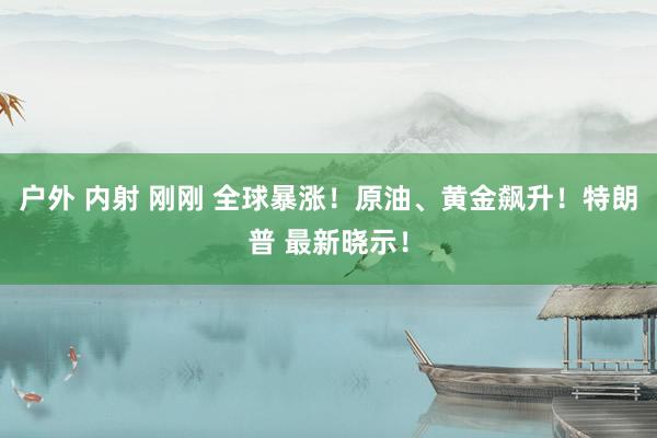 户外 内射 刚刚 全球暴涨！原油、黄金飙升！特朗普 最新晓示！